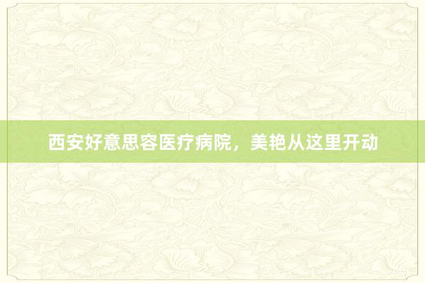 西安好意思容医疗病院，美艳从这里开动